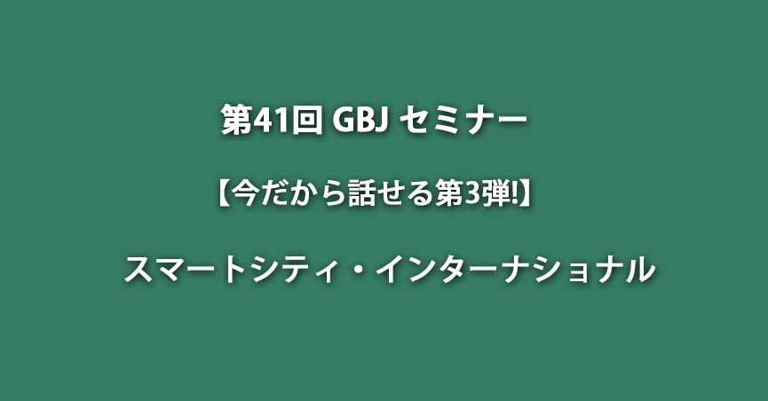 第41回GBJセミナー「今だから話せる第3弾！スマートシティ・インターナショナル」